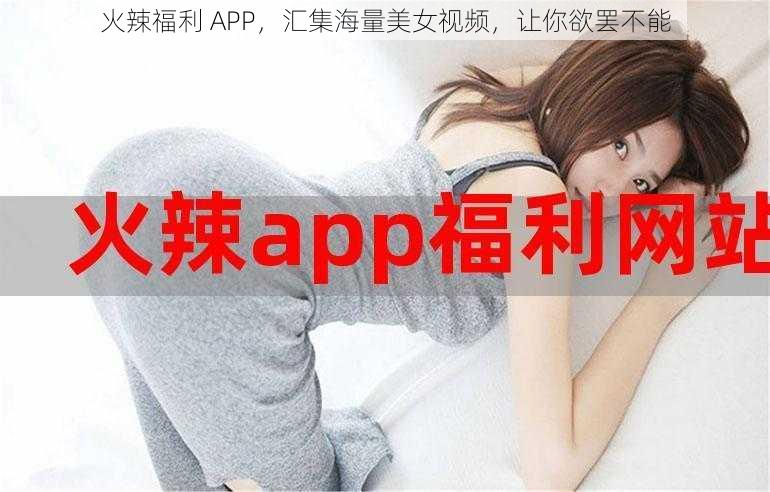 火辣福利 APP，汇集海量美女视频，让你欲罢不能