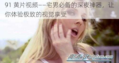 91 黄片视频——宅男必备的深夜神器，让你体验极致的视觉享受