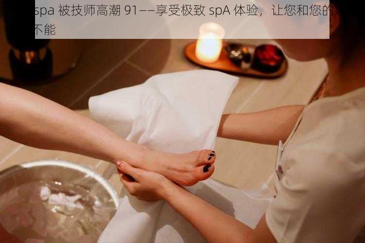 娇妻 spa 被技师高潮 91——享受极致 spA 体验，让您和您的娇妻欲罢不能