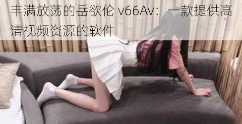 丰满放荡的岳欲伦 v66Av：一款提供高清视频资源的软件