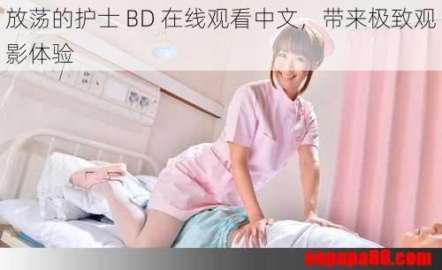 放荡的护士 BD 在线观看中文，带来极致观影体验