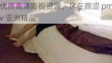 优质高清影视资源，尽在颜涩 pmv 亚洲精品