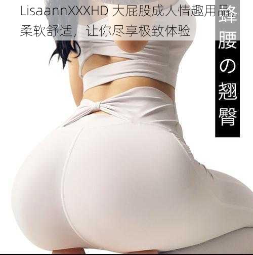 LisaannXXXHD 大屁股成人情趣用品，柔软舒适，让你尽享极致体验