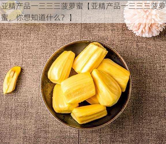 亚精产品一三三三菠萝蜜【亚精产品一三三三菠萝蜜，你想知道什么？】