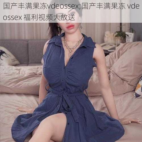 国产丰满果冻vdeossex;国产丰满果冻 vdeossex 福利视频大放送