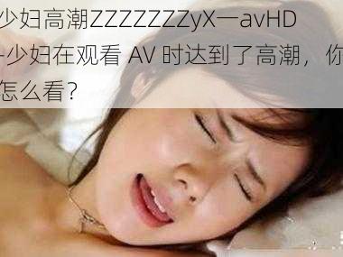 少妇高潮ZZZZZZZyX一avHD-少妇在观看 AV 时达到了高潮，你怎么看？