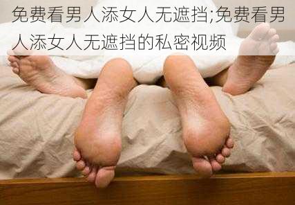 免费看男人添女人无遮挡;免费看男人添女人无遮挡的私密视频