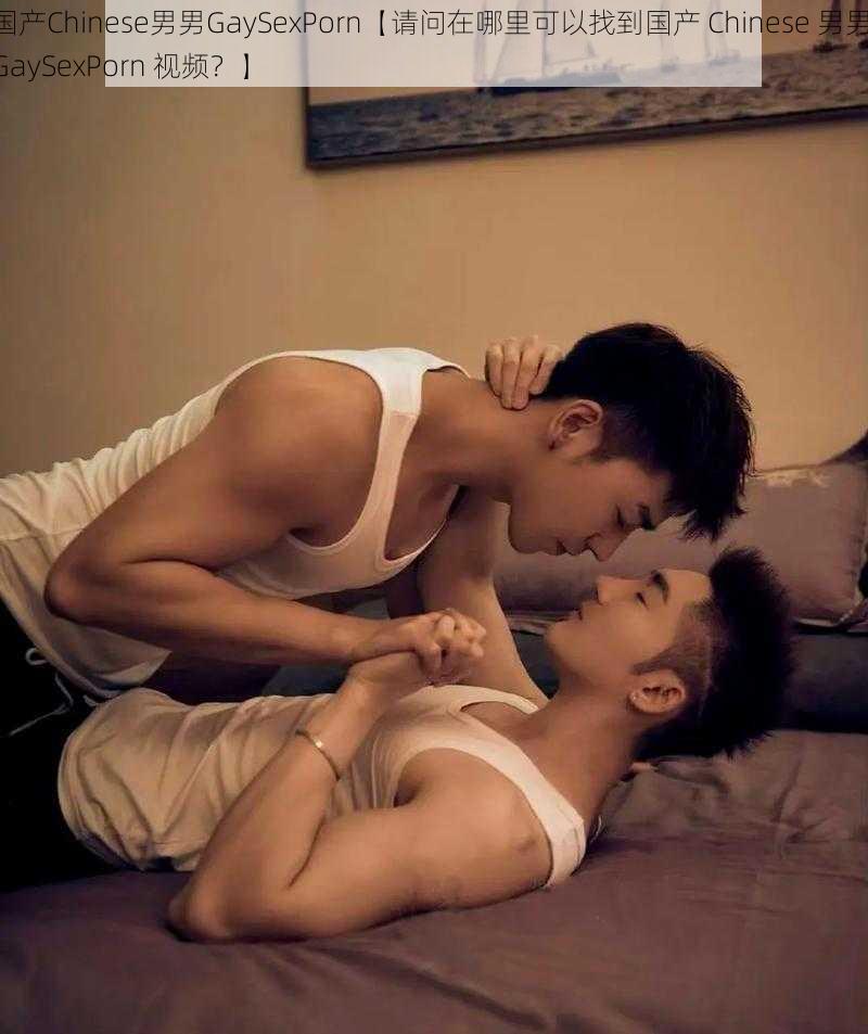 国产Chinese男男GaySexPorn【请问在哪里可以找到国产 Chinese 男男 GaySexPorn 视频？】