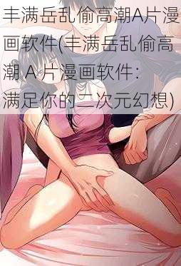 丰满岳乱偷高潮A片漫画软件(丰满岳乱偷高潮 A 片漫画软件：满足你的二次元幻想)